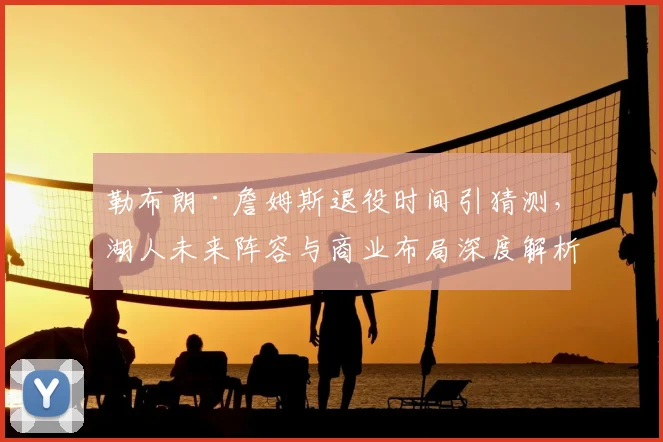 勒布朗·詹姆斯退役时间引猜测,湖人未来阵容与商业布局深度解析