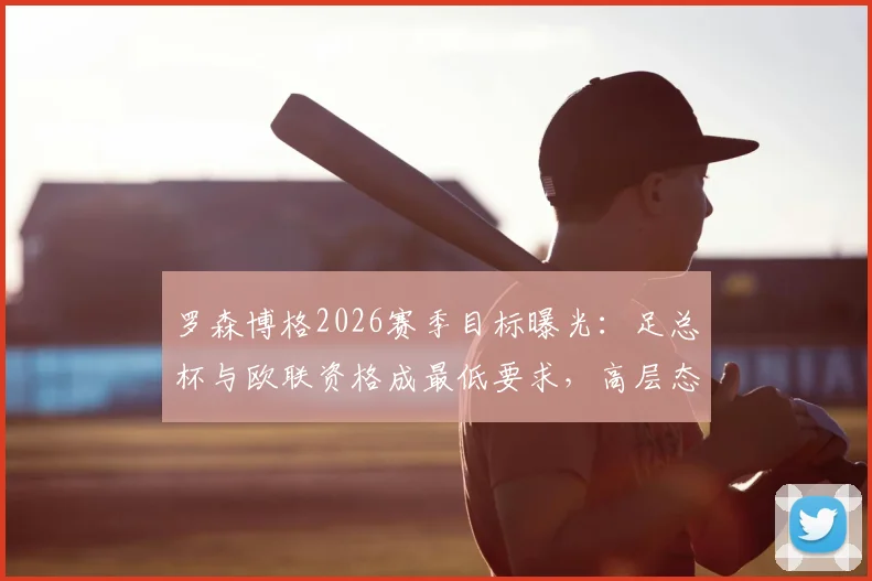 罗森博格2026赛季目标曝光:足总杯与欧联资格成最低要求,高层态度沉默引发猜测