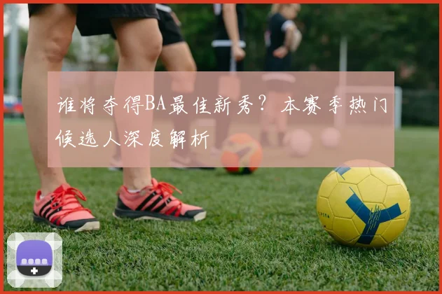 谁将夺得BA最佳新秀?本赛季热门候选人深度解析