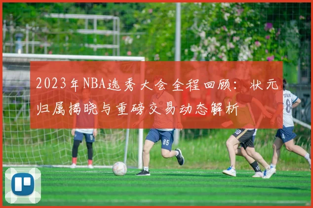 2023年NBA选秀大会全程回顾：状元归属揭晓与重磅交易动态解析