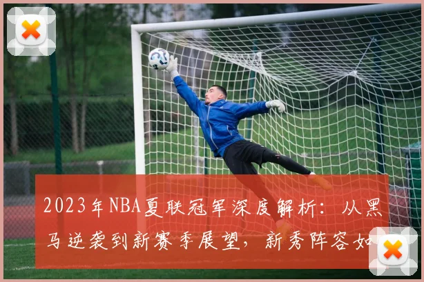 2023年NBA夏联冠军深度解析：从黑马逆袭到新赛季展望，新秀阵容如何影响球队未来？