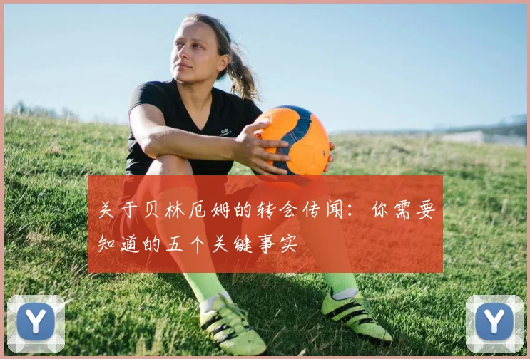 关于贝林厄姆的转会传闻：你需要知道的五个关键事实