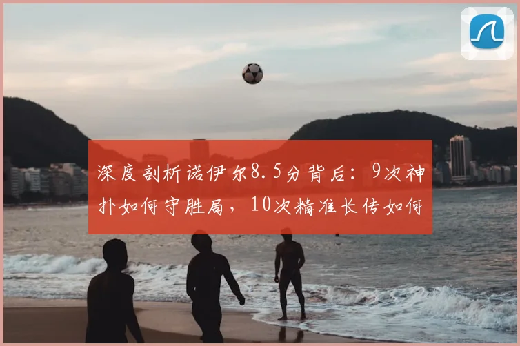 深度剖析诺伊尔8.5分背后:9次神扑如何守胜局,10次精准长传如何改变比赛