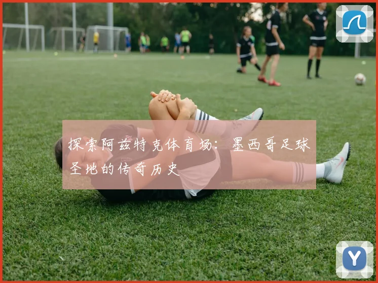 探索阿兹特克体育场：墨西哥足球圣地的传奇历史