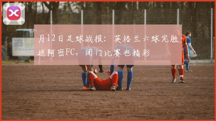 月12日足球战报：英格兰六球完胜迈阿密FC，闭门比赛也精彩