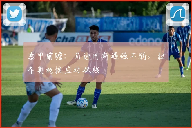 意甲前瞻：乌迪内斯遇强不弱，拉齐奥轮换应对双线