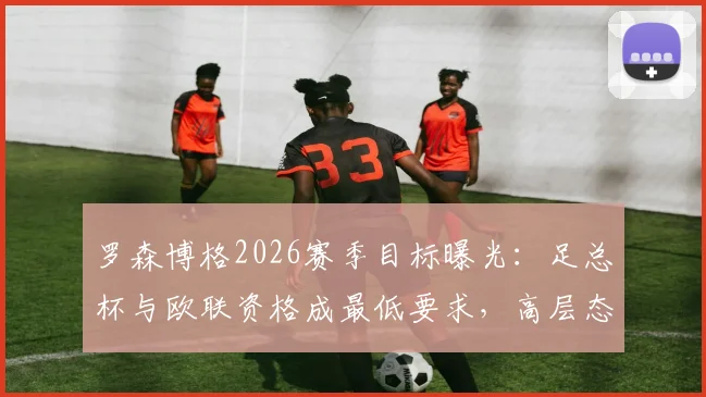 罗森博格2026赛季目标曝光:足总杯与欧联资格成最低要求,高层态度沉默引发猜测