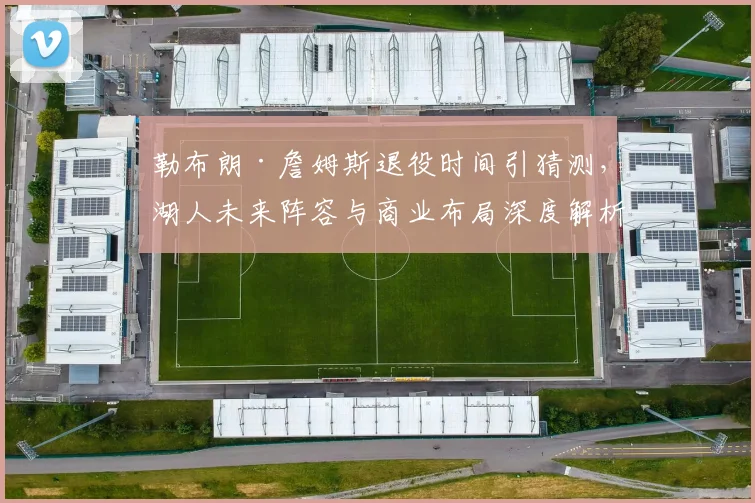 勒布朗·詹姆斯退役时间引猜测,湖人未来阵容与商业布局深度解析