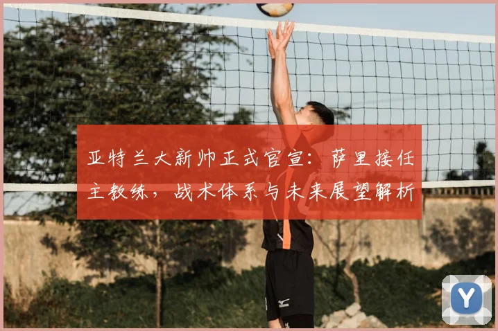 亚特兰大新帅正式官宣:萨里接任主教练,战术体系与未来展望解析