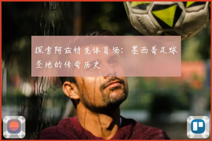 探索阿兹特克体育场：墨西哥足球圣地的传奇历史