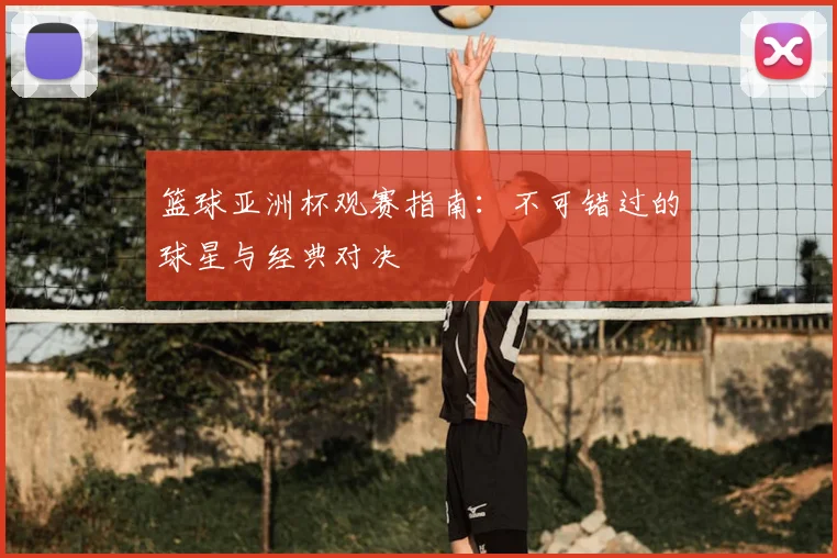 篮球亚洲杯观赛指南:不可错过的球星与经典对决