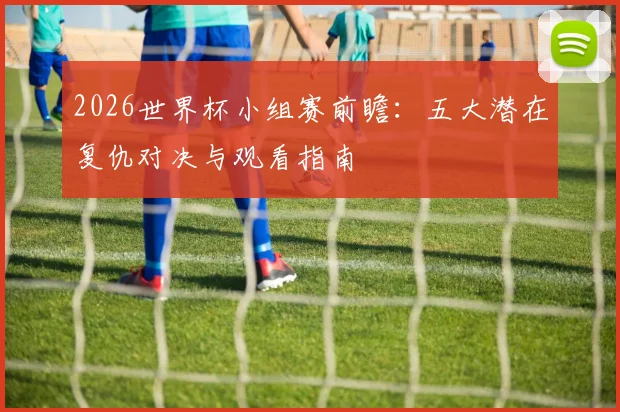 2026世界杯小组赛前瞻:五大潜在复仇对决与观看指南