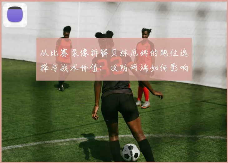 从比赛录像拆解贝林厄姆的跑位选择与战术价值:攻防两端如何影响皇马体系