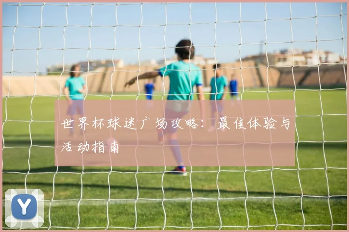 世界杯球迷广场攻略：最佳体验与活动指南